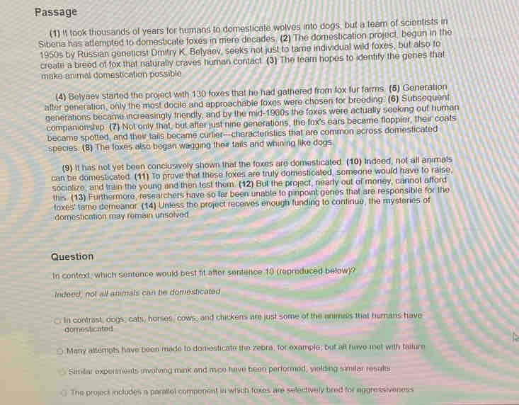 Passage
(1) It took thousands of years for humans to domesticate wolves into dogs, but a team of scientists in
Sibena has attempted to domesticate foxes in mere decades. (2) The domestication project, begun in the
1950s by Russian geneticist Dmitry K. Belyaev, seeks not just to tame individual wild foxes, but also to
create a breed of fox that naturally craves human contact. (3) The team hopes to identify the genes that
make animal domestication possible
(4) Belyaev started the project with 130 foxes that he had gathered from fox fur farms. (5) Generation
after generation, only the most docile and approachable foxes were chosen for breeding. (6) Subsequent
generations became increasingly friendly, and by the mid-1960s the foxes were actually seeking out human
companionship. (7) Not only that, but after just nine generations, the fox's ears became floppier, their coats
became spotted, and their tails became curlier--characteristics that are common across domesticated
species. (8) The foxes also began wagging their tails and whining like dogs
(9) It has not yet been conclusively shown that the foxes are domesticated. (10) Indeed, not all animals
can be domesticated. (11) To prove that these foxes are truly domesticated, someone would have to raise,
socialize, and train the young and then test them. (12) But the project, nearly out of money, cannot afford
this. (13) Furthermore, researchers have so far been unable to pinpoint genes that are responsible for the
toxes' tame demeanor (14) Unless the project receives enough funding to continue, the mysteries of
domestication may remain unsolved
Question
In context, which sentence would best fit after sentence 10 (reproduced below)?
Indeed, not all animals can be domesticated
_. In contrast, dogs, cats, horses, cows, and chickens are just some of the animals that humans have
comesticated
Many attempts have been made to domesticate the zebra, for example; but all have met with tailure
Similar experments involving mink and mice have been performed, yielding similar results
The project includes a parallel component in which foxes are selectively bred for aggressiveness