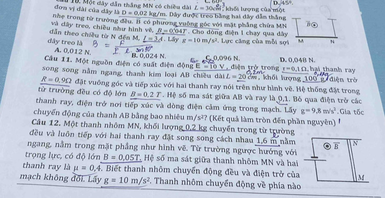 D. 45°.
Mừ 10. Một dây dẫn thắng MN có chiều dài L=30cm , khối lượng của một
đơn vị dài của dây là D=0,02kg/m. Dây được treo bằng hai dây dẫn thắng
nhẹ trong từ trường đều. B có phương vuông góc với mặt phầng chứa MN B
và dây treo, chiều như hình vẽ, B=0.04T. Cho dòng điện I chạy qua dây
dẫn theo chiều từ N đến M, I=3A. Lấy g=10m/s^2. Lực căng của mỗi sợi M N
dây treo là
A. 0,012 N.
B. 0,024 N. C,0,096N.
Câu 11. Một nguồn điện có suất điện động E=10V điện trở trong D. 0,048 N.  hại thanh ray
r=0.1Omega
song song nằm ngang, thanh kim loại AB chiều dài L=20cm ,khối lượng 100' g. điện trở
R=0,9Omega đặt vuông góc và tiếp xúc với hai thanh ray nói trên như hình vẽ. Hệ thống đặt trong
từ trường đều có độ lớn B=0.2T. Hệ số ma sát giữa AB và ray là 0,1. Bỏ qua điện trở các
thanh ray, điện trở nơi tiếp xúc và dòng điện cảm ứng trong mạch. Lấy g=9,8m/s^2. Gia tốc
chuyển động của thanh AB bằng bao nhiêu m/s^2 ? (Kết quả làm tròn đến phần nguyên) 
Câu 12. Một thanh nhôm MN, khối lượng 0,2 kg chuyển trong từ trường
đều và luôn tiếp với hai thanh ray đặt song song cách nhau 1,6 m nằm overline B N
ngang, nằm trong mặt phẳng như hình vẽ. Từ trường ngược hướng với
trọng lực, có độ lớn B=0,05T * Hệ số ma sát giữa thanh nhôm MN và hai
thanh ray là mu =0,4. Biết thanh nhôm chuyển động đều và điện trở của M
mạch không đối. Lấy g=10m/s^2. Thanh nhôm chuyển động về phía nào