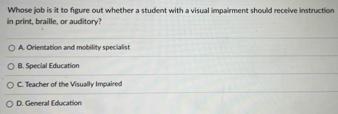 Whose job is it to figure out whether a student with a visual impairment should receive instruction
in print, braille, or auditory?
A. Orientation and mobility specialist
B. Special Education
C. Teacher of the Visually Impaired
D. General Education