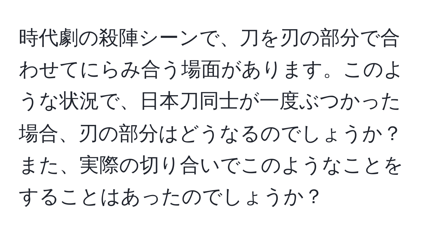 時代劇の殺陣シーンで、刀を刃の部分で合わせてにらみ合う場面があります。このような状況で、日本刀同士が一度ぶつかった場合、刃の部分はどうなるのでしょうか？また、実際の切り合いでこのようなことをすることはあったのでしょうか？