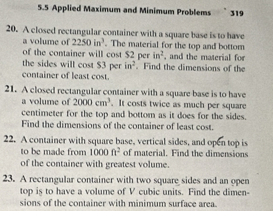 5.5 Applied Maximum and Minimum Problems 319 
20. A closed rectangular container with a square base is to have 
a volume of 2250in^3. The material for the top and bottom 
of the container will cost $2perin^2 , and the material for 
the sides will cost $3 per in^2. Find the dimensions of the 
container of least cost. 
21. A closed rectangular container with a square base is to have 
a volume of 2000cm^3. It costs twice as much per square
centimeter for the top and bottom as it does for the sides. 
Find the dimensions of the container of least cost. 
22. A container with square base, vertical sides, and open top is 
to be made from 1000ft^2 of material. Find the dimensions 
of the container with greatest volume. 
23. A rectangular container with two square sides and an open 
top is to have a volume of V cubic units. Find the dimen- 
sions of the container with minimum surface area.