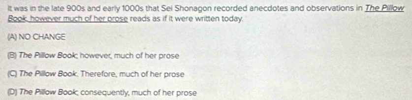 It was in the late 900s and early 1000s that Sei Shonagon recorded anecdotes and observations in The Pillow
Book, however much of her prose reads as if it were written today.
(A) NO CHANGE
(B) The Pillow Book; however, much of her prose
(C) The Pillow Book. Therefore, much of her prose
(D) The Pillow Book, consequently, much of her prose