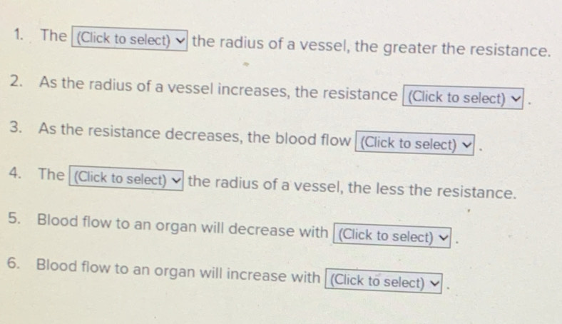 The (Click to select) the radius of a vessel, the greater the resistance. 
2. As the radius of a vessel increases, the resistance (Click to select) 
3. As the resistance decreases, the blood flow (Click to select) 
4. The (Click to select) the radius of a vessel, the less the resistance. 
5. Blood flow to an organ will decrease with (Click to select) 
6. Blood flow to an organ will increase with (Click to select)