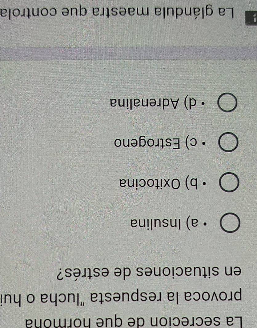 La secreción de que hormóna
provoca la respuesta "lucha o hui
en situaciones de estrés?
a) Insulina
b) Oxitocina
c) Estrogeno
d) Adrenalina
La glándula maestra que controla