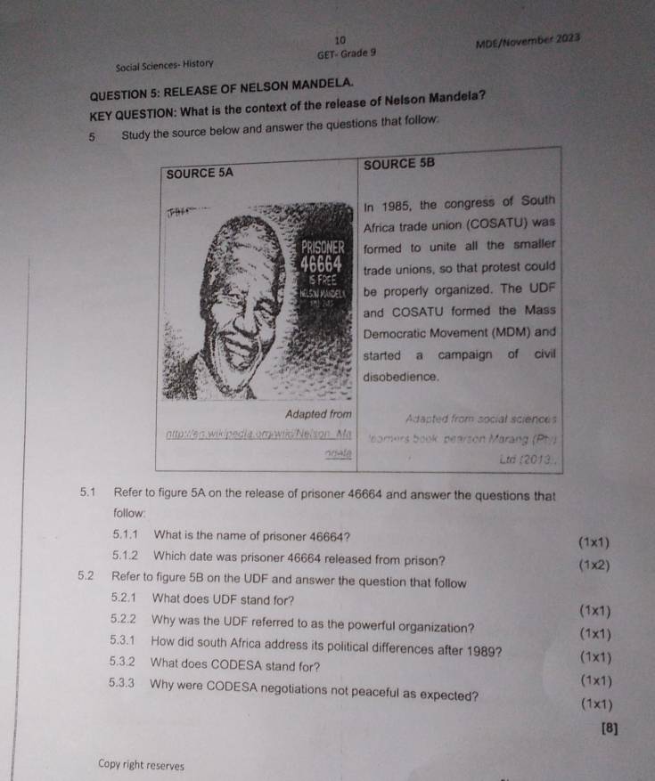 Social Sciences- History GET- Grade 9 MDE/November 2023 
QUESTION 5: RELEASE OF NELSON MANDELA. 
KEY QUESTION: What is the context of the release of Nelson Mandela? 
5 Study the source below and answer the questions that follow 
SOURCE 5A SOURCE 5B

In 1985, the congress of South 
Africa trade union (COSATU) was 
formed to unite all the smaller 
trade unions, so that protest could 
IS Foce 
SN MCE be properly organized. The UDF 
and COSATU formed the Mass 
Democratic Movement (MDM) and 
started a campaign of civil 
disobedience. 
Adapted from Adapted from social sciences 
nttp :en wikipedia or amers book, bearson Marang (Pty) 
ndale Ltd (2013, 
5.1 Refer to figure 5A on the release of prisoner 46664 and answer the questions that 
follow: 
5.1.1 What is the name of prisoner 46664? (1x1) 
5.1.2 Which date was prisoner 46664 released from prison? (1x2) 
5.2 Refer to figure 5B on the UDF and answer the question that follow 
5.2.1 What does UDF stand for? (1x1) 
5.2.2 Why was the UDF referred to as the powerful organization? (1x1) 
5.3.1 How did south Africa address its political differences after 1989? 
5.3.2 What does CODESA stand for? (1x1)
(1* 1)
5.3.3 Why were CODESA negotiations not peaceful as expected?
(1* 1)
[8] 
Copy right reserves