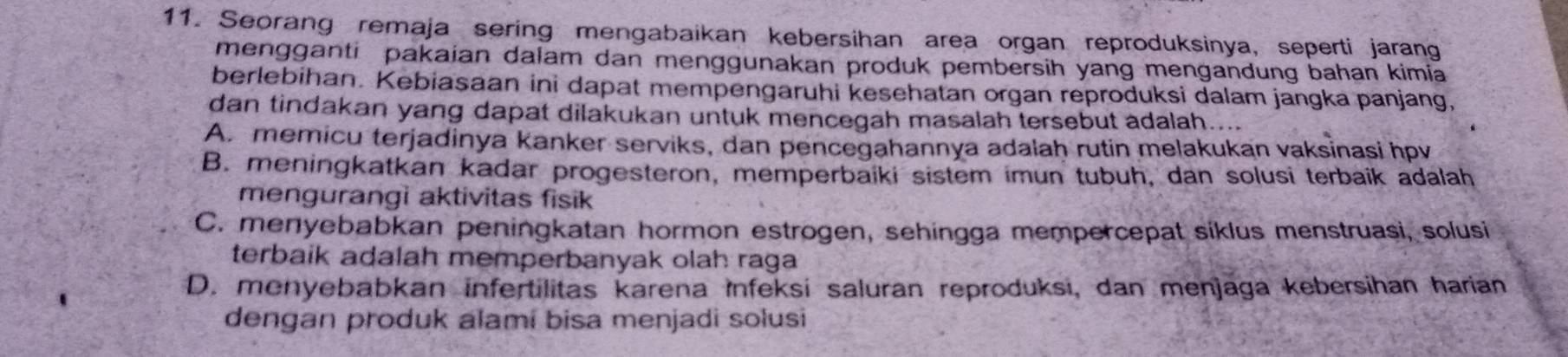 Seorang remaja sering mengabaikan kebersihan area organ reproduksinya, seperti jarang
mengganti pakaian dalam dan menggunakan produk pembersih yang mengandung bahan kimia
berlebihan. Kebiasaan ini dapat mempengaruhi kesehatan organ reproduksi dalam jangka panjang,
dan tindakan yang dapat dilakukan untuk mencegah masalah tersebut adalah....
A. memicu terjadinya kanker serviks, dan pencegahannya adalaḥ rutin melakukan vaksinasi hpv
B. meningkatkan kadar progesteron, memperbaiki sistem imun tubuh, dan solusi terbaik adalah
mengurangi aktivitas fisik
C. menyebabkan peningkatan hormon estrogen, sehingga mempercepat siklus menstruasi, solusi
terbaik adalah memperbanyak olah raga
D. menyebabkan infertilitas karena Infeksi saluran reproduksi, dan menjaga kebersihan harian
dengan produk alami bisa menjadi solusi