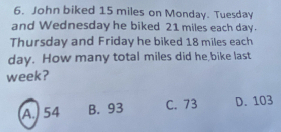 John biked 15 miles on Monday. Tuesday
and Wednesday he biked 21 miles each day.
Thursday and Friday he biked 18 miles each
day. How many total miles did he bike last
week?
A. 54 B. 93 C. 73 D. 103