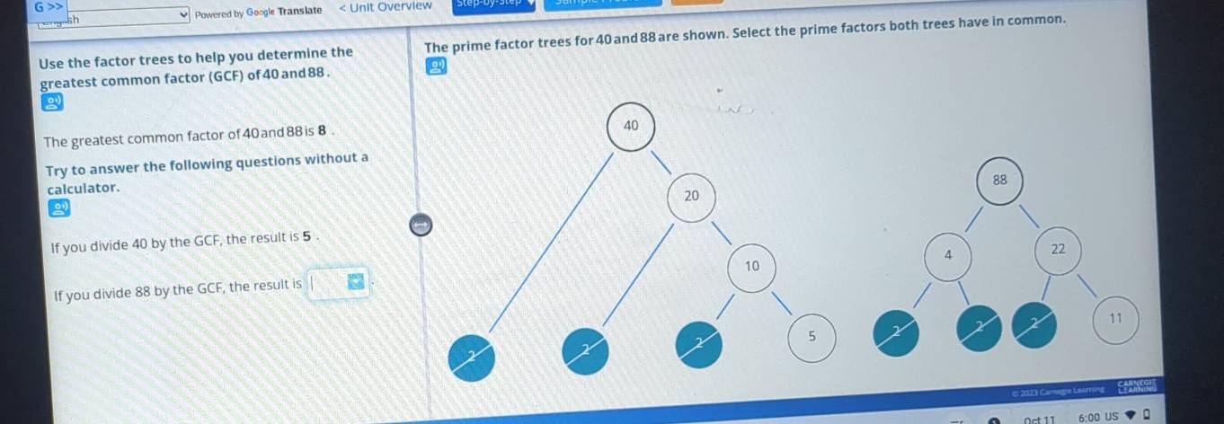 >> < Unit Overview 
sh Powered by Google Translate 
Use the factor trees to help you determine the The prime factor trees for  40 and 88 are shown. Select the prime factors both trees have in common. 
greatest common factor (GCF) of 40 and 88. 
The greatest common factor of40 and 88 is 8. 
Try to answer the following questions without a 
calculator. 
If you divide 40 by the GCF, the result is 5. 
If you divide 88 by the GCF, the result is □
6:00 US