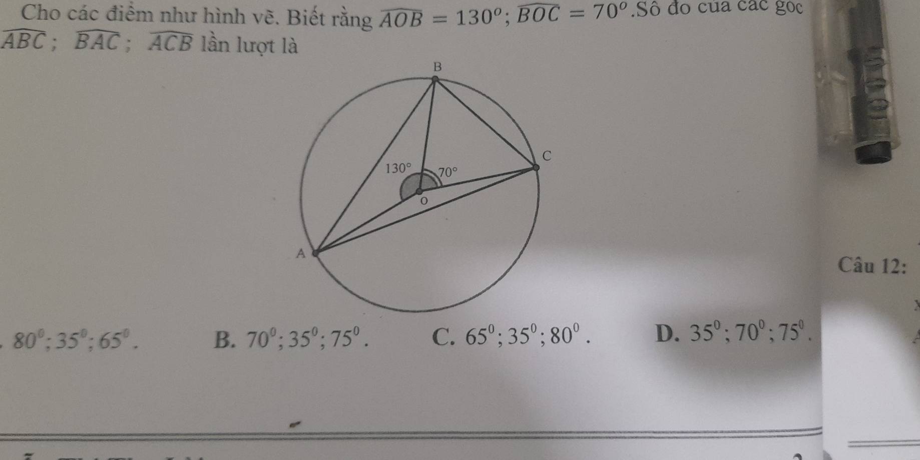 Cho các điểm như hình vẽ. Biết rằng widehat AOB=130°;widehat BOC=70°.Sô đo của các gọc
widehat ABC;widehat BAC;widehat ACB lần lượt là
Câu 12:
80°;35°;65°.
B. 70^0;35^0;75^0. C. 65^0;35^0;80^0. D. 35°;70°;75°.