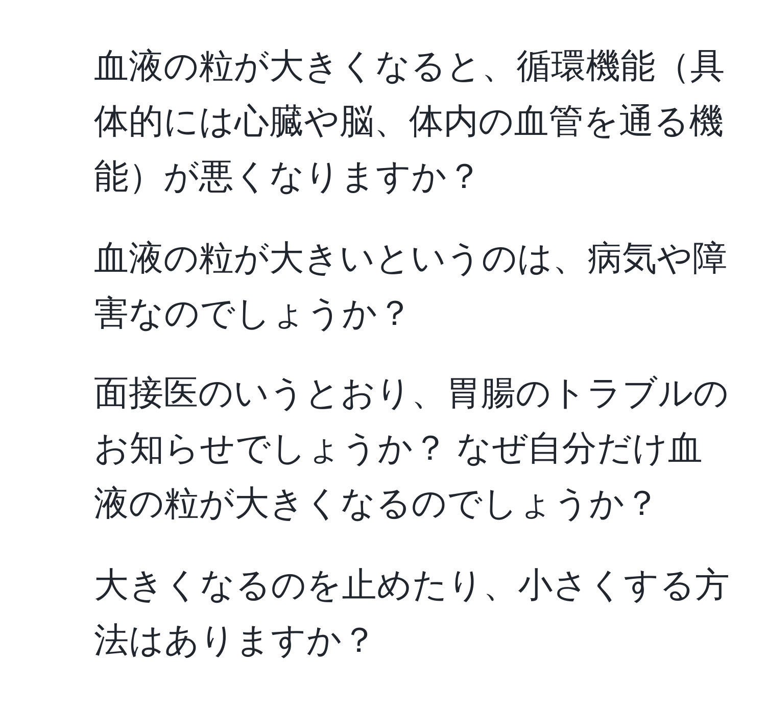 血液の粒が大きくなると、循環機能具体的には心臓や脳、体内の血管を通る機能が悪くなりますか？  
2. 血液の粒が大きいというのは、病気や障害なのでしょうか？  
3. 面接医のいうとおり、胃腸のトラブルのお知らせでしょうか？ なぜ自分だけ血液の粒が大きくなるのでしょうか？  
4. 大きくなるのを止めたり、小さくする方法はありますか？