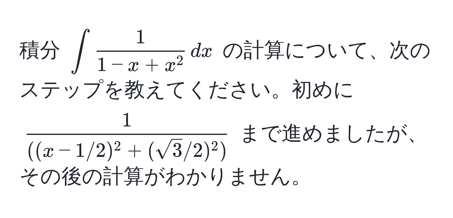 積分 $∈t frac11-x+x^2 , dx$ の計算について、次のステップを教えてください。初めに $ 1/((x-1/2)^2+(sqrt(3)/2)^2) $ まで進めましたが、その後の計算がわかりません。