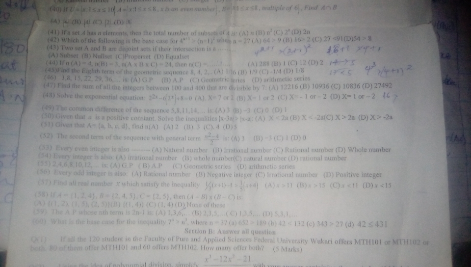 (40) IfU= x:1≤ x≤ 10 A= x:1≤ x≤ 8 , x is an even number r|,B=x1≤ x≤ 8 , multiple of 6 , Find A∩ B
(A)  ∠ (B)|4|(C)|2|,(D)|8|
(A)n(B) n^2 2^n
(41) If a set 4 has π elements, then the total number of subsets of 4 is: where n=2? (A) 64>9 (C) (B) (D) 2n (C) 27<91(D)54>8
(42) Which of the following is the base case for 4^(n+1)>(n+1)^2
16>2
(43) Two set A and B are disjoint sets if their intersection is a …
(A) Subset (B) Nullset (C)Properset (D) Equalset
(44 )lfn(A)=4,n(B)=3,n(A* B* C)=24 , then n(C)= (A) 288 B) 1 (C)12(D)2
(45)Find the Eighth term of the geometric sequence 8, 4, 2,.. (A) 1/16 (B) )1/9(C)-1/4 (D) 1/8
(46) 1,8, 15, 22, 29, 36,… is: (A) G.P (B) A.P (C) Geometric series (D) arithmetic series
(47) Find the sum of all the integers between 100 and 400 that are divisible by 7: (A) 12216 (B) 10936 (C) 10836 (D) 27492
(48) Solve the exponential equation: 2^(2x)-6(2^x)+8=0 (A) X=7 or 2 (B) X=1 or 2 (C) X=-1 or -2 (D) X=1 or -2
(49) The common difference of the sequence 5,8,11,14,. is: (A) 3 (B) -3 (C) 0 (D) 1
(50) Given that a is a positive constant. Solve the inequalities |x-3a|>|x-a|:
(51) Given that A= a,b,c,d , find n(A) (A) 2 (B). 3 (C). 4 (D) 5 (A) X<2a</tex> (B) X (C) X>2a (D) X>-2a
(52) The second term of the sequence with general term  (n^2-4)/2  is: (A) 3 (B) -3 (C)1 (D)0
(53) Every even integer is also -------- (A) Natural number (B) Irrational number (C) Rational number (D) Whole number
(54) Every integer is also: (A) irrational number (B) whole number(C) natural number (D) rational number
(55) 2,4,6,8,10,12,… is; (A) G.P ( B) A.P (C) Geometric series (D) arithmetic series
(56) Every odd integer is also: (A) Rational number (B) Negative integer (C) Irrational number (D) Positive integer
(57) Find all real number x which satisfy the inequality 1/3(x+1)-1> 1/5 (x+4) (A) x>11 (B) x>15 (C) x<11</tex> (D) x<15</tex>
(58) If,A= 1,2,4 ,B= 2,4,5 ,C= 2,5 , then (A-B)* (B-C) is:
(A)  (1,2),(1,5),(2,5) (B)((1,4))(C)(1,4)(D) None of these
(59) The A.P whose nth term is 2n-1 is: (A) 1,3,6,… (B) 2,3,5,…( C) 1,3,5,… (D) 5,3,1,…
(60) What is the base case for the inequality 7^n>n^3 , where n=3 ? (a) 652>189 (b) 42<132</tex> (c) 343>27 (d) 42≤ 431
Section B: Answer all question
O If all the 120 student in the Faculty of Pure and Applied Sciences Federal University Wukari offers MTH101 or MTH102 or
both. 80 of them offer MTH101 and 60 offers MTH102. How many offer both? (5 Marks)
e a of polymomial division  sim p lif y x^3-12x^2-21