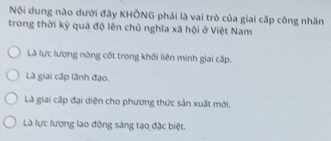 Nội dung nào dưới đây KHÔNG phải là vai trò của giai cấp công nhân
trong thời kỳ quá độ lên chủ nghĩa xã hội ở Việt Nam
Là lực lượng nòng cốt trong khối liên minh giai cấp.
Là giai cấp lãnh đạo.
Là giai cấp đại diện cho phương thức sản xuất mới.
Là lực lượng lao động sáng tạo đặc biệt.