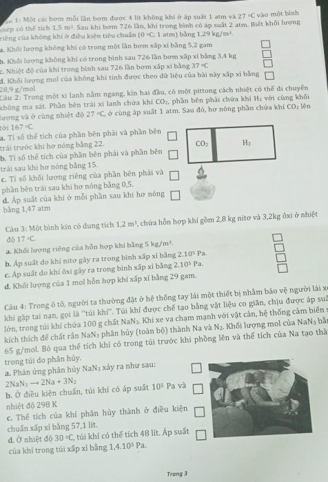 Tể 1: Một cái bơm mỗi lần bơm được 4 lít không khí ở áp suất 1 atm và 27°C
thép có thể tích 1.5m^3. Sau khi bơm 726 lần, khí trong bình có áp suất 2 atm. Biết khối lượng vào một bình
riêng của không khí ở điều kiện tiêu chuẩn (0°C : 1 atm) bằng 1.29kg/m^3.
a. Khối lượng không khí có trong một lần bơm xấp xỉ bằng 5,2 gam
b. Khối lượng không khí có trong bình sau 726 lần bơm xấp xỉ bằng 3,4 kg
c. Nhiệt độ của khí trong bình sau 726 lần bơm xấp xỉ bằng 37°C
d. Khối lượng mol của không khí tính được theo dữ liệu của bài này xấp xỉ bằng
28,9 g/mol
Câu 2: Trong một xi lanh nằm ngang, kín hai đầu, có một pittong cách nhiệt có thể di chuyển
không ma sát. Phần bên trái xi lanh chứa khí CO_2 phần bēn phải chứa khí H_2 với cùng khối
lượng và ở cùng nhiệt độ 27°C, 2, ở cùng áp suất 1 atm. Sau đó, hơ nóng phần chứa khí CO_2 lên
tới 167°C
a. Tỉ số thể tích của phần bên phải và phần bên
trái trước khi hơ nóng bằng 22.
b. Tỉ số thể tích của phần bên phải và phần bên
trải sau khi hơ nóng bằng 15.
c. Tỉ số khối lượng riêng của phần bên phải và
phần bên trái sau khi hơ nóng bằng 0,5.
d. Áp suất của khí ở mỗi phần sau khi hơ nóng
bằng 1,47 atm
Câu 3 :  Một bình kín có dung tích 1.2m^3 , chứa hỗn hợp khí gồm 2,8 kg nitơ và 3,2kg ôxi ở nhiệt
độ 17°C.
a. Khối lượng riêng của hỗn hợp khí bằng 5 kg/m^3.
b. Áp suất do khí nitơ gây ra trong bình xấp xỉ bằng 2.10^5Pa.
c. Áp suất do khí ôxi gây ra trong bình xấp xỉ bằng 2.10^5Pa.
d. Khối lượng của 1 mol hỗn hợp khí xấp xỉ bằng 29 gam.
Câu 4: Trong ô tô, người ta thường đặt ở hệ thống tay lái một thiết bị nhằm bảo vệ người lái x
khi gặp tai nạn, gọi là ''túi khí''. Túi khí được chế tạo bằng vật liệu co giãn, chịu được áp suâ
lớn, trong túi khí chứa 100 g chất Na N_3. Khi xe va chạm mạnh với vật cản, hệ thống cảm biến
kích thích đề chất rắn NaN₃ phân hủy (toàn bộ) thành Na và N_2. Khối lượng mol của NaN_3 bǎi
65 g/mol. Bỏ qua thể tích khí có trong túi trước khi phồng lên và thể tích của Na tạo thà
trong túi do phân hủy.
a. Phản ứng phân hủy NaN_3 xảy ra như sau:
2NaN_3to 2Na+3N_2
b. Ở điều kiện chuẩn, túi khí có áp suất 10^5 Pa và
nhiệt độ 298 K
c. Thể tích của khí phân hủy thành ở điều kiện
chuẩn xấp xỉ bằng 57,1 lít.
d. Ở nhiệt độ 30°C 1, túi khí có thể tích 48 lít. Ấp suất
của khí trong túi xấp xỉ bằng 1,4.10^5Pa.
Trang 3