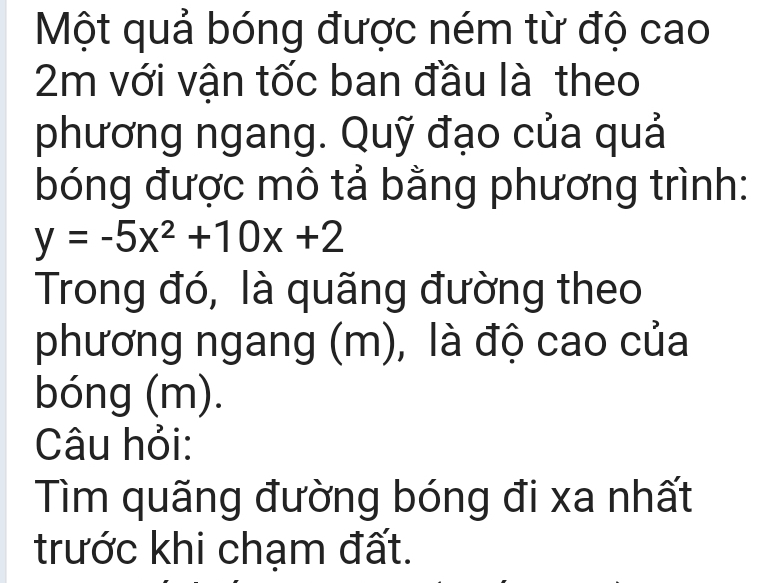 Một quả bóng được ném từ độ cao
2m với vận tốc ban đầu là theo 
phương ngang. Quỹ đạo của quả 
bóng được mô tả bằng phương trình:
y=-5x^2+10x+2
Trong đó, là quãng đường theo 
phương ngang (m), là độ cao của 
bóng (m). 
Câu hỏi: 
Tìm quãng đường bóng đi xa nhất 
trước khi chạm đất.