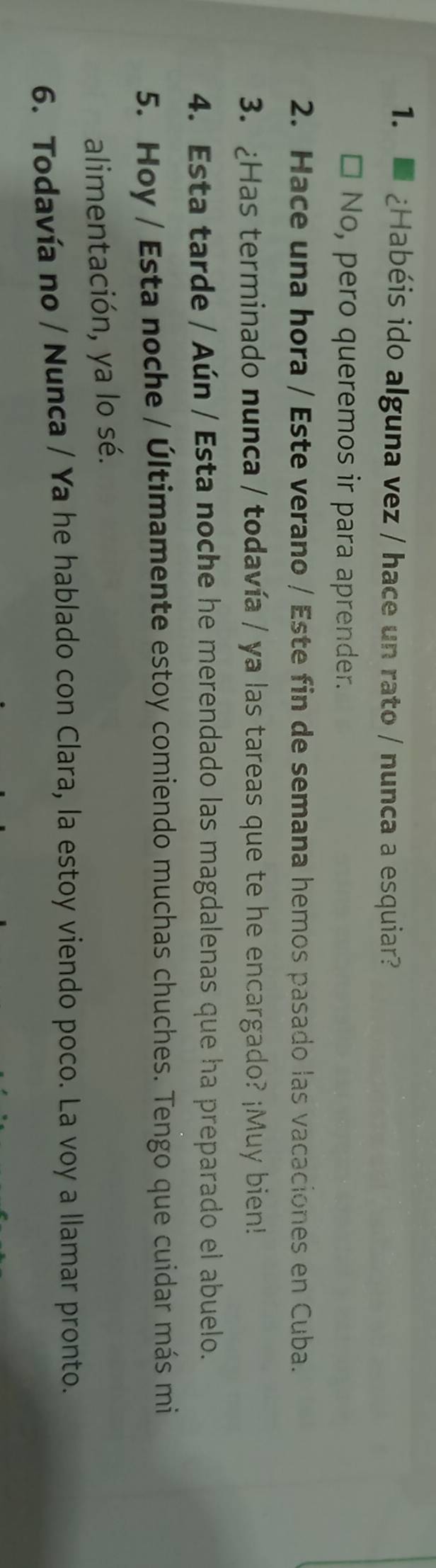 ¿Habéis ido alguna vez / hace un rato / nunca a esquiar?
* No, pero queremos ir para aprender.
2. Hace una hora / Este verano / Este fin de semana hemos pasado las vacaciones en Cuba.
3. ¿Has terminado nunca / todavía / ya las tareas que te he encargado? ¡Muy bien!
4. Esta tarde / Aún / Esta noche he merendado las magdalenas que ha preparado el abuelo.
5. Hoy / Esta noche / Últimamente estoy comiendo muchas chuches. Tengo que cuidar más mi
alimentación, ya lo sé.
6. Todavía no / Nunca / Ya he hablado con Clara, la estoy viendo poco. La voy a llamar pronto.