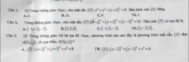 Cầu 1. (1)Trong không gian Caụz , cho mặt cầu (S):x^2+y^2+(z+2)^2=9 Bán kinh của (5) bằng
A. 6. B. 18. C. 9. UD, 3.
Câu 2. Trong không gian Oay , cho mặt cầu (S):(3-1)^2+(y+2)^2+(z-3)^2=16. Tâm của (S) có tọa độ là
A (-1,-2,-3). R (1;2;3). C. (-1;2;-3). tD. (1,-2;3). 
Cln 3. (2) Trong không gian với hệ tọa độ Ouụu, phương trình nào sau đây là phương trình mặt cầu (S) tên
(2,4,9 1, đi qua điểm B(0,1,2) ,
A. (S):(x+2)^2+(y+1)^2+z^2=8. / B (S):(x-2)^2+(y-1)^2+z^2=8.