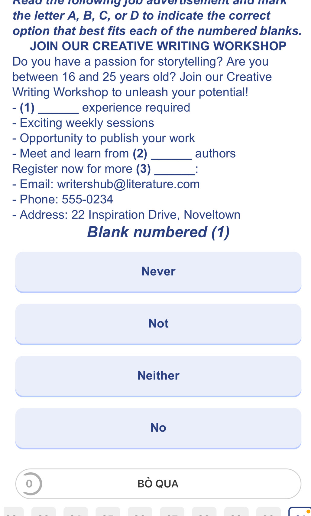 Read the folowing fob auvertisement and mank
the letter A, B, C, or D to indicate the correct
option that best fits each of the numbered blanks.
JOIN OUR CREATIVE WRITING WORKSHOP
Do you have a passion for storytelling? Are you
between 16 and 25 years old? Join our Creative
Writing Workshop to unleash your potential!
- (1) _experience required
- Exciting weekly sessions
- Opportunity to publish your work
- Meet and learn from (2) _authors
Register now for more (3) _:
- Email: writershub@literature.com
- Phone: 555-0234
- Address: 22 Inspiration Drive, Noveltown
Blank numbered (1)
Never
Not
Neither
No
0 BÒ QUA
