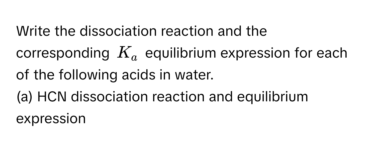 Write the dissociation reaction and the corresponding $K_a$ equilibrium expression for each of the following acids in water.

(a) HCN dissociation reaction and equilibrium expression