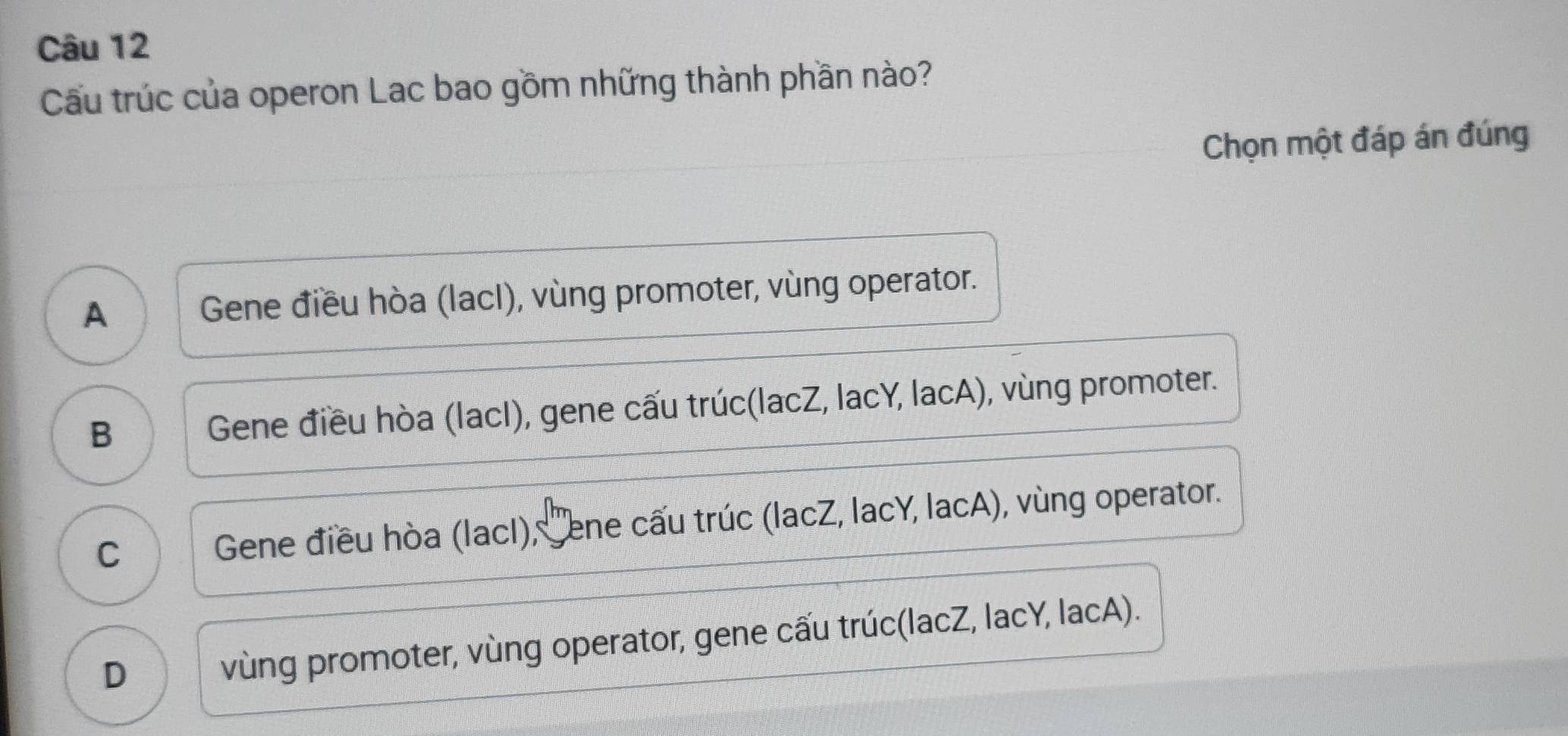 Cu trúc của operon Lac bao gồm những thành phần nào?
Chọn một đáp án đúng
A Gene điều hòa (lacI), vùng promoter, vùng operator.
B Gene điều hòa (lacI), gene cấu trúc(lacZ, lacY, lacA), vùng promoter.
C j J Gene điều hòa (lacI), Sene cấu trúc (lacZ, lacY, lacA), vùng operator.
D vùng promoter, vùng operator, gene cấu trúc(lacZ, lacY, lacA).