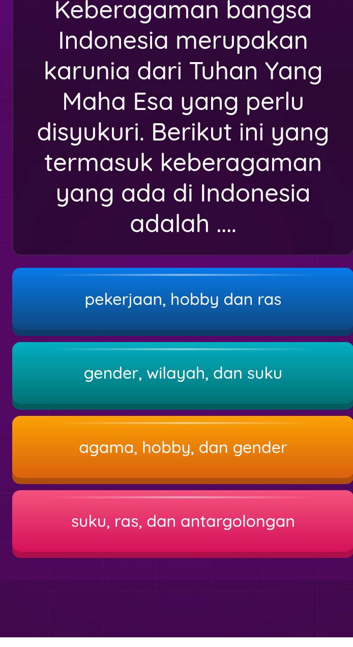 Keberagaman bangsa
Indonesia merupakan
karunia dari Tuhan Yang
Maha Esa yang perlu
disyukuri. Berikut ini yang
termasuk keberagaman
yang ada di Indonesia
adalah ....
pekerjaan, hobby dan ras
gender, wilayah, dan suku
agama, hobby, dan gender
suku, ras, dan antargolongan