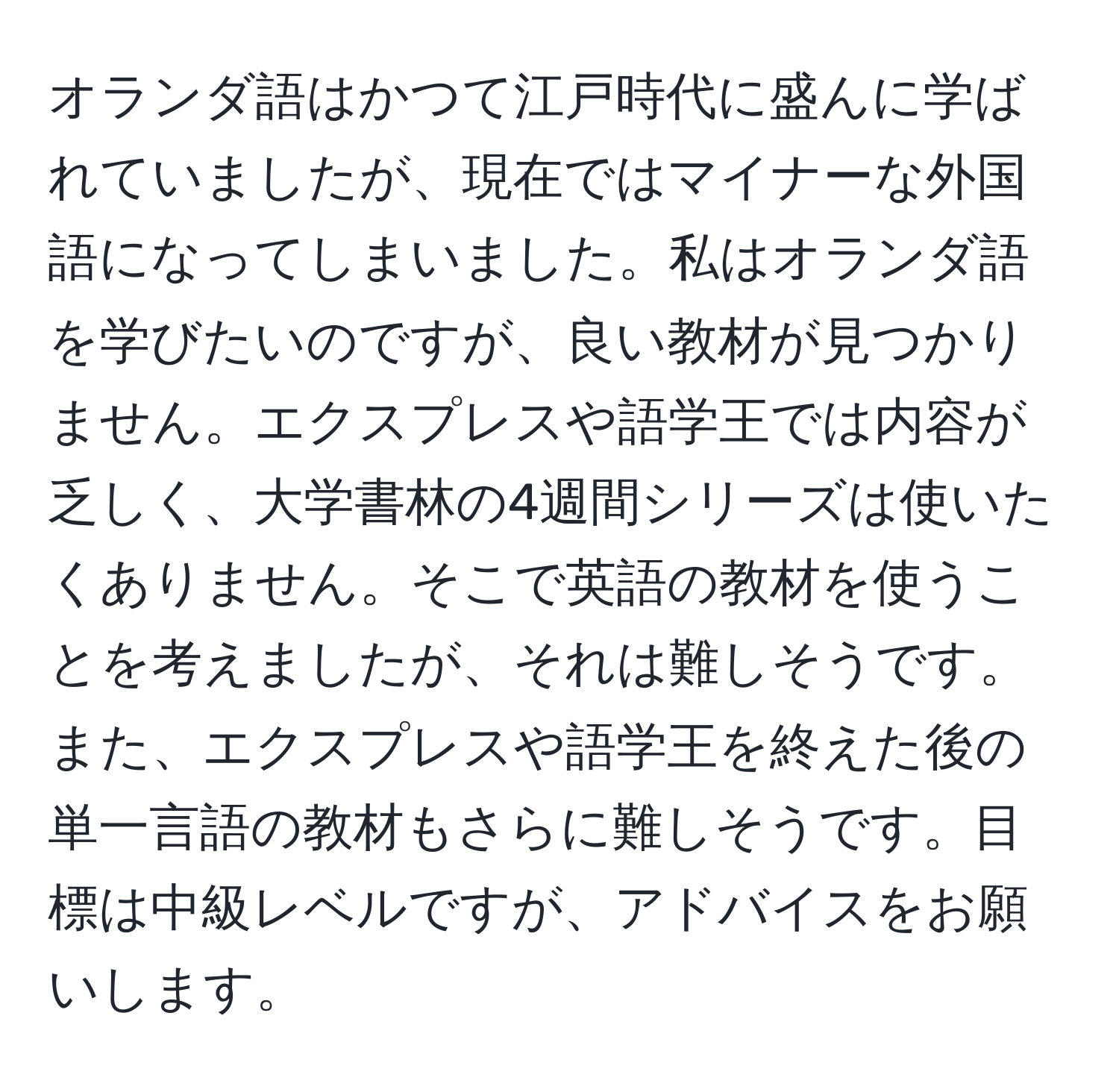 オランダ語はかつて江戸時代に盛んに学ばれていましたが、現在ではマイナーな外国語になってしまいました。私はオランダ語を学びたいのですが、良い教材が見つかりません。エクスプレスや語学王では内容が乏しく、大学書林の4週間シリーズは使いたくありません。そこで英語の教材を使うことを考えましたが、それは難しそうです。また、エクスプレスや語学王を終えた後の単一言語の教材もさらに難しそうです。目標は中級レベルですが、アドバイスをお願いします。