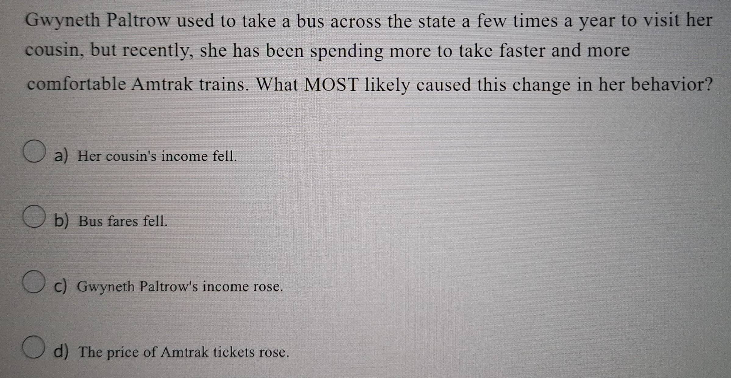 Gwyneth Paltrow used to take a bus across the state a few times a year to visit her
cousin, but recently, she has been spending more to take faster and more
comfortable Amtrak trains. What MOST likely caused this change in her behavior?
a) Her cousin's income fell.
b) Bus fares fell.
c) Gwyneth Paltrow's income rose.
d) The price of Amtrak tickets rose.