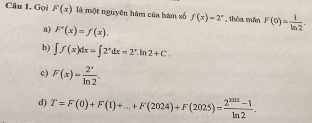 Gọi F(x) là một nguyên hàm của hàm số f(x)=2^x , thỏa mãn F(0)= 1/ln 2 .
a) F'(x)=f(x).
b) ∈t f(x)dx=∈t 2^xdx=2^x.ln 2+C.
c) F(x)= 2^x/ln 2 .
d) T=F(0)+F(1)+...+F(2024)+F(2025)= (2^(2025)-1)/ln 2 .