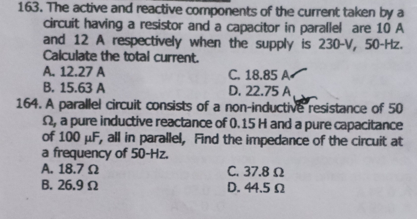 The active and reactive components of the current taken by a
circuit having a resistor and a capacitor in parallel are 10 A
and 12 A respectively when the supply is 230-V, 50-Hz.
Calculate the total current.
A. 12.27 A C. 18.85 A
B. 15.63 A D. 22.75 A
164. A parallel circuit consists of a non-inductive resistance of 50
Ω, a pure inductive reactance of 0. 15 H and a pure capacitance
of 100 μF, all in parallel, Find the impedance of the circuit at
a frequency of 50-Hz.
A. 18.7 Ω C. 37.8 Ω
B. 26.9 Ω D. 44.5 Ω