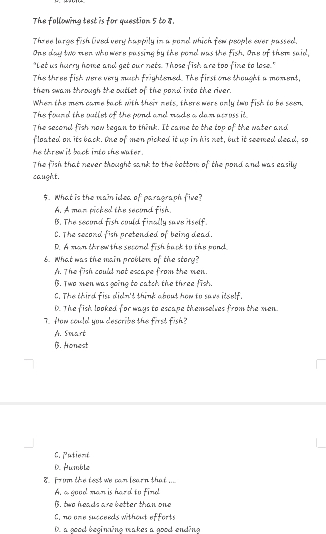 The following test is for question 5 to 8.
Three large fish lived very happily in a pond which few people ever passed.
One day two men who were passing by the pond was the fish. One of them said,
“Let us hurry home and get our nets. Those fish are too fine to lose.”
The three fish were very much frightened. The first one thought a moment,
then swam through the outlet of the pond into the river.
When the men came back with their nets, there were only two fish to be seen.
The found the outlet of the pond and made a dam across it.
The second fish now began to think. It came to the top of the water and
floated on its back. One of men picked it up in his net, but it seemed dead, so
he threw it back into the water.
The fish that never thought sank to the bottom of the pond and was easily
caught.
5. What is the main idea of paragraph five?
A. A man picked the second fish.
B. The second fish could finally save itself.
C. The second fish pretended of being dead.
D. A man threw the second fish back to the pond.
6. What was the main problem of the story?
A. The fish could not escape from the men.
B. Two men was going to catch the three fish.
C. The third fist didn’t think about how to save itself.
D. The fish looked for ways to escape themselves from the men.
7. How could you describe the first fish?
A. Smart
B. Honest
C. Patient
D. Humble
8. From the test we can learn that ....
A. a good man is hard to find
B. two heads are better than one
C. no one succeeds without efforts
D. a good beginning makes a good ending