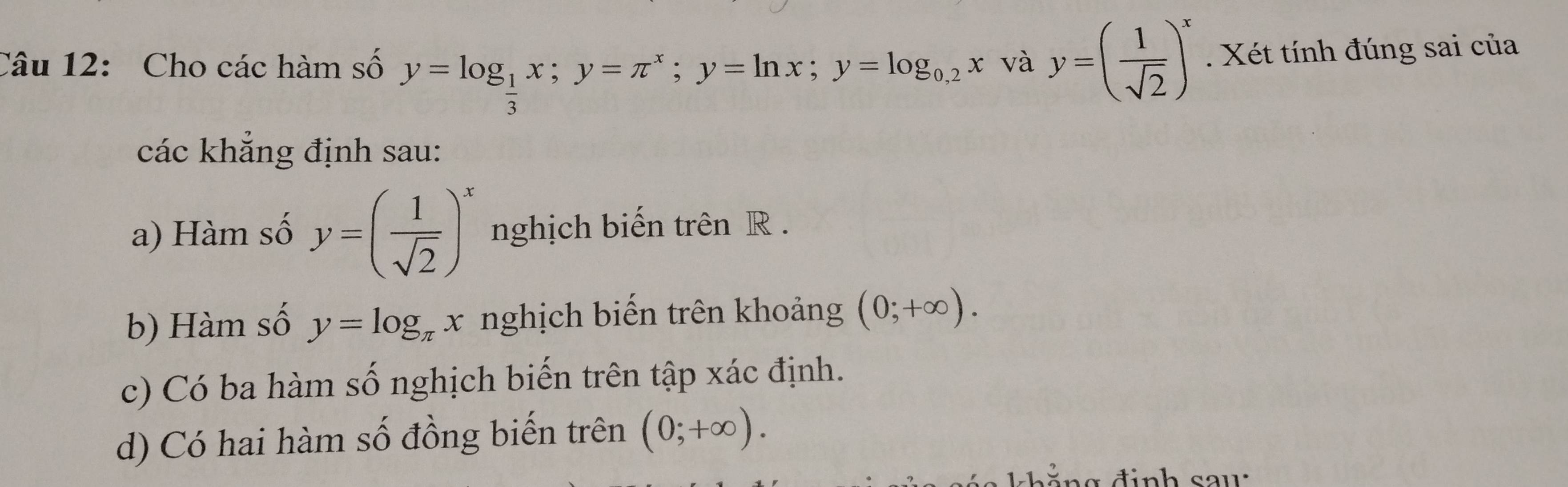 Cho các hàm số y=log _ 1/3 x; y=π^x; y=ln x; y=log _0,2x và y=( 1/sqrt(2) )^x. Xét tính đúng sai của 
các khắng định sau: 
a) Hàm số y=( 1/sqrt(2) )^x nghịch biến trên R. 
b) Hàm số y=log _π x nghịch biến trên khoảng (0;+∈fty ). 
c) Có ba hàm số nghịch biến trên tập xác định. 
d) Có hai hàm số đồng biến trên (0;+∈fty ).