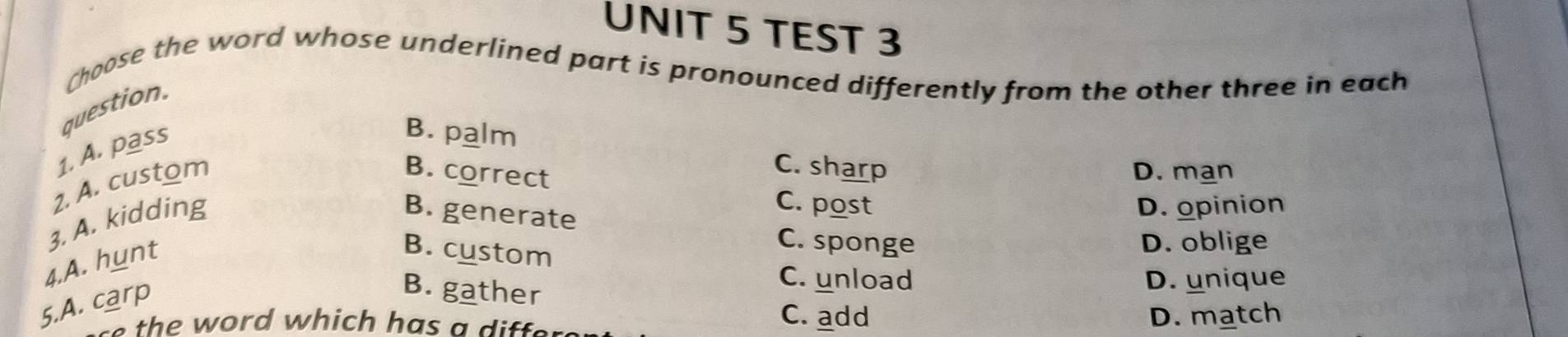 TEST 3
Choose the word whose underlined part is pronounced differently from the other three in each
question.
1. A. pass
B. palm
2. A. custom
C. sharp
B. correct D. man
3. A. kidding
B. generate
C. post D. opinion
4.A. hunt
B. custom
C. sponge D. oblige
5.A. carp
B. gather
C. unload D. unique
C. add
the word which has a differ . D. match