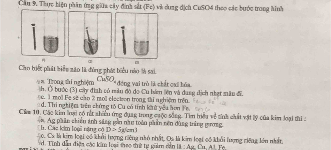 Thực hiện phản ứng giữa cây đinh sắt (Fe) và dung dịch CuSO4 theo các bước trong hình
(1) (2) m
Cho biết phát biểu nào là đúng phát biểu nào là sai.
D a. Trong thí nghiệm CuSO_4 đóng vai trò là chất oxi hóa.
b. Ở bước (3) cây đinh có màu đỏ do Cu bám lên và dung dịch nhạt màu đi.
c. 1 mol Fe sẽ cho 2 mol electron trong thí nghiệm trên.
d. Thí nghiệm trên chứng tỏ Cu có tính khử yếu hơn Fe.
Câu 10. Các kim loại có rất nhiều ứng dụng trong cuộc sống. Tìm hiểu về tính chất vật lý của kim loại thì :
a. Ag phản chiếu ánh sáng gần như toàn phần nên dùng tráng gương.
b. Các kim loại nặng có D>5g/cm3
c. Cs là kim loại có khối lượng riêng nhỏ nhất, Os là kim loại có khối lượng riêng lớn nhất.
d. Tính dẫn điện các kim loại theo thứ tự giàm dần là : Ag, Cu, Al. Fe.