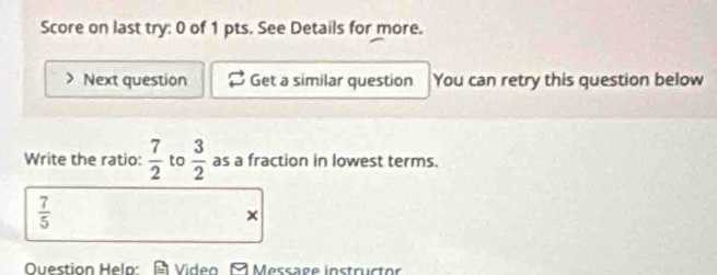 Score on last try: 0 of 1 pts. See Details for more. 
Next question Get a similar question You can retry this question below 
Write the ratio:  7/2  to  3/2  as a fraction in lowest terms.
 7/5 
× 
Question Helo: A Video A Message instructor