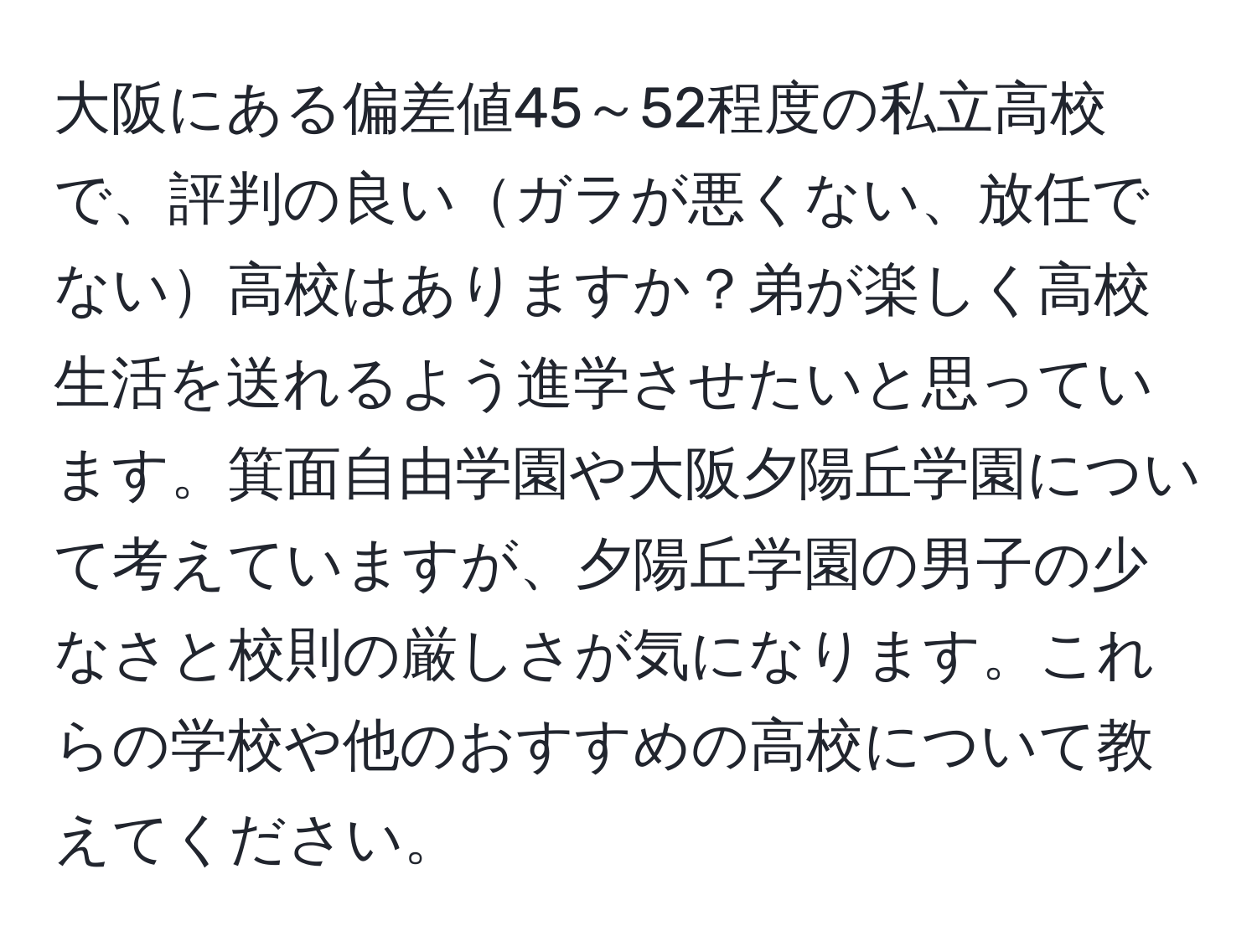 大阪にある偏差値45～52程度の私立高校で、評判の良いガラが悪くない、放任でない高校はありますか？弟が楽しく高校生活を送れるよう進学させたいと思っています。箕面自由学園や大阪夕陽丘学園について考えていますが、夕陽丘学園の男子の少なさと校則の厳しさが気になります。これらの学校や他のおすすめの高校について教えてください。