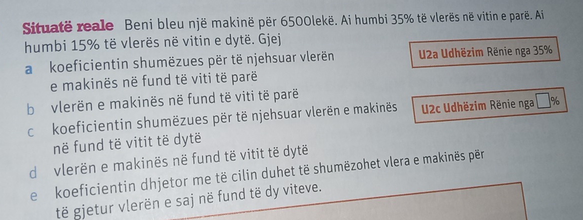 Situatë reale Beni bleu një makinë për 6500lekë. Ai humbi 35% të vlerës në vitin e parë. Ai
humbi 15% të vlerës në vitin e dytë. Gjej
a koeficientin shumëzues për të njehsuar vlerën U2a Udhëzim Rënie nga 35%
e makinës në fund të viti të parë
b vlerën e makinës në fund të viti të parë
c koeficientin shumëzues për të njehsuar vlerën e makinës 2c Udhëzim Rënie nga %
në fund të vitit të dytë
d vlerën e makinës në fund të vitit të dytë
e koeficientin dhjetor me të cilin duhet të shumëzohet vlera e makinës për
të gjetur vlerën e saj në fund të dy viteve.