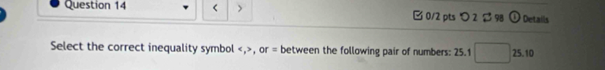 < > 
Question 14 0/2 pts つ2 $98 Details 
Select the correct inequality symbol , , or = between the following pair of numbers: 25.1 □ 25.10