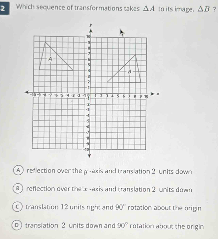 Which sequence of transformations takes △ A to its image, △ B ?
A reflection over the y -axis and translation 2 units down
B ) reflection over the x -axis and translation 2 units down
c translation 12 units right and 90° rotation about the origin
D) translation 2 units down and 90° rotation about the origin