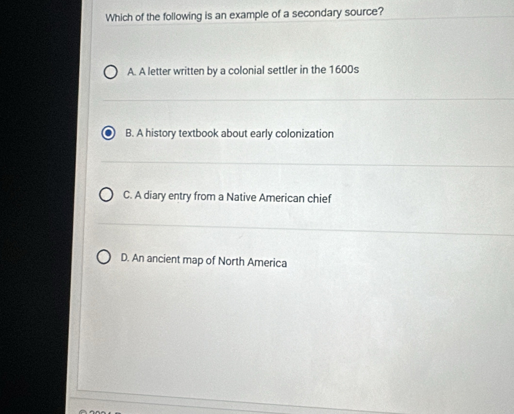 Which of the following is an example of a secondary source?
A. A letter written by a colonial settler in the 1600s
B. A history textbook about early colonization
C. A diary entry from a Native American chief
D. An ancient map of North America