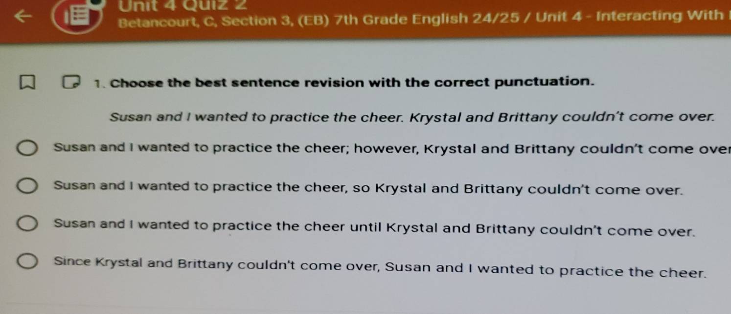 Betancourt, C, Section 3, (EB) 7th Grade English 24/25 / Unit 4 - Interacting With
1. Choose the best sentence revision with the correct punctuation.
Susan and I wanted to practice the cheer. Krystal and Brittany couldn't come over.
Susan and I wanted to practice the cheer; however, Krystal and Brittany couldn't come over
Susan and I wanted to practice the cheer, so Krystal and Brittany couldn't come over.
Susan and I wanted to practice the cheer until Krystal and Brittany couldn't come over.
Since Krystal and Brittany couldn't come over, Susan and I wanted to practice the cheer.