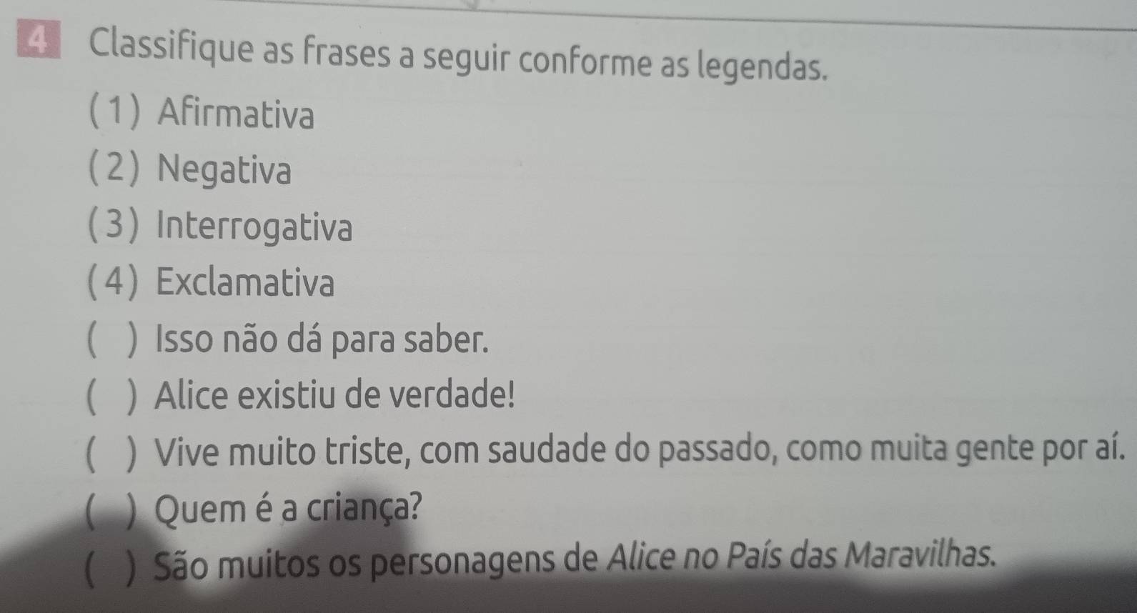 Classifique as frases a seguir conforme as legendas. 
(1) Afirmativa 
(2) Negativa 
3 Interrogativa 
4 Exclamativa 
 ) Isso não dá para saber. 
 ) Alice existiu de verdade! 
( ) Vive muito triste, com saudade do passado, como muita gente por aí. 
( ) Quem é a criança? 
( ) São muitos os personagens de Alice no País das Maravilhas.