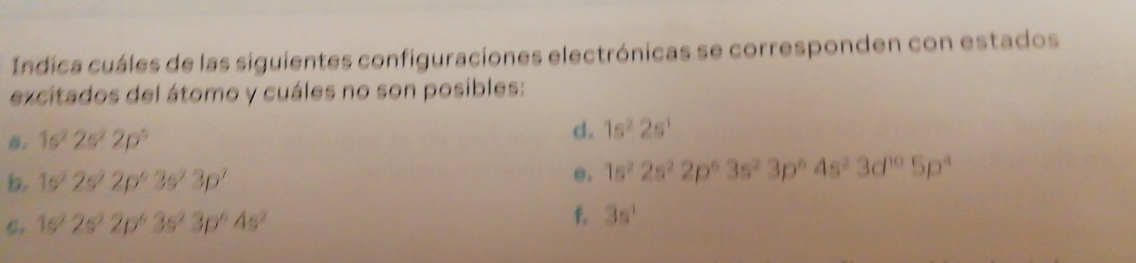 Indica cuáles de las siguientes configuraciones electrónicas se corresponden con estados 
excitados del átomo y cuáles no son posibles:
1s^22s^22p^5
d. 1s^22s^1
b. 1s^22s^22p^43s^23p^7
e. 1s^22s^22p^63s^23p^64s^23d^(10)5p^4
C. 1s^22s^22p^63s^23p^64s^2
f. 3s^1