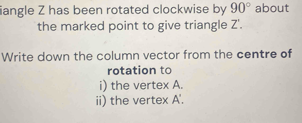 iangle Z has been rotated clockwise by 90° about 
the marked point to give triangle Z 1 
Write down the column vector from the centre of 
rotation to 
i) the vertex A. 
ii) the vertex A '.