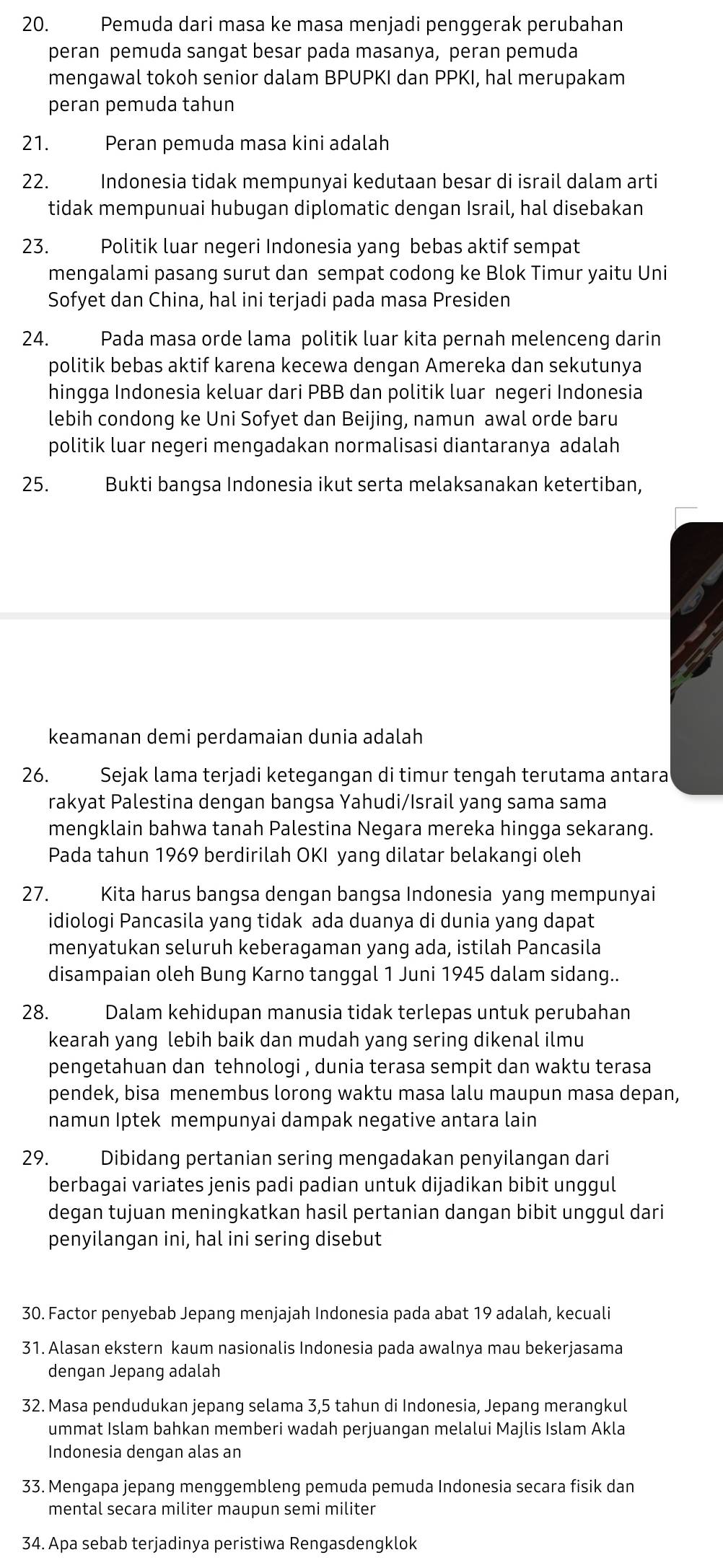 Pemuda dari masa ke masa menjadi penggerak perubahan
peran pemuda sangat besar pada masanya, peran pemuda
mengawal tokoh senior dalam BPUPKI dan PPKI, hal merupakam
peran pemuda tahun
21. Peran pemuda masa kini adalah
22. Indonesia tidak mempunyai kedutaan besar di israil dalam arti
tidak mempunuai hubugan diplomatic dengan Israil, hal disebakan
23. Politik luar negeri Indonesia yang bebas aktif sempat
mengalami pasang surut dan sempat codong ke Blok Timur yaitu Uni
Sofyet dan China, hal ini terjadi pada masa Presiden
24. Pada masa orde lama politik luar kita pernah melenceng darin
politik bebas aktif karena kecewa dengan Amereka dan sekutunya
hingga Indonesia keluar dari PBB dan politik luar negeri Indonesia
lebih condong ke Uni Sofyet dan Beijing, namun awal orde baru
politik luar negeri mengadakan normalisasi diantaranya adalah
25. Bukti bangsa Indonesia ikut serta melaksanakan ketertiban,
keamanan demi perdamaian dunia adalah
26. Sejak lama terjadi ketegangan di timur tengah terutama antara
rakyat Palestina dengan bangsa Yahudi/Israil yang sama sama
mengklain bahwa tanah Palestina Negara mereka hingga sekarang.
Pada tahun 1969 berdirilah OKI yang dilatar belakangi oleh
27. Kita harus bangsa dengan bangsa Indonesia yang mempunyai
idiologi Pancasila yang tidak ada duanya di dunia yang dapat
menyatukan seluruh keberagaman yang ada, istilah Pancasila
disampaian oleh Bung Karno tanggal 1 Juni 1945 dalam sidang..
28. Dalam kehidupan manusia tidak terlepas untuk perubahan
kearah yang lebih baik dan mudah yang sering dikenal ilmu
pengetahuan dan tehnologi , dunia terasa sempit dan waktu terasa
pendek, bisa menembus lorong waktu masa lalu maupun masa depan,
namun Iptek mempunyai dampak negative antara lain
29. Dibidang pertanian sering mengadakan penyilangan dari
berbagai variates jenis padi padian untuk dijadikan bibit unggul
degan tujuan meningkatkan hasil pertanian dangan bibit unggul dari
penyilangan ini, hal ini sering disebut
30. Factor penyebab Jepang menjajah Indonesia pada abat 19 adalah, kecuali
31. Alasan ekstern kaum nasionalis Indonesia pada awalnya mau bekerjasama
dengan Jepang adalah
32. Masa pendudukan jepang selama 3,5 tahun di Indonesia, Jepang merangkul
ummat Islam bahkan memberi wadah perjuangan melalui Majlis Islam Akla
Indonesia dengan alas an
33. Mengapa jepang menggembleng pemuda pemuda Indonesia secara fisik dan
mental secara militer maupun semi militer
34. Apa sebab terjadinya peristiwa Rengasdengklok