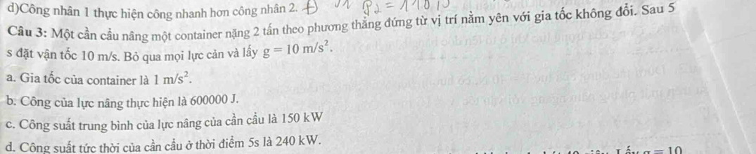 d)Công nhân 1 thực hiện công nhanh hơn công nhân 2.
Cầu 3: Một cần cầu nâng một container nặng 2 tấn theo phương thẳng đứng từ vị trí nằm yên với gia tốc không đổi. Sau 5
s đặt vận tốc 10 m/s. Bỏ qua mọi lực cản và lấy g=10m/s^2.
a. Gia tốc của container là 1m/s^2.
b. Công của lực nâng thực hiện là 600000 J.
c. Công suất trung bình của lực nâng của cần cầu là 150 kW
d. Công suất tức thời của cần cầu ở thời điểm 5s là 240 kW.
=10