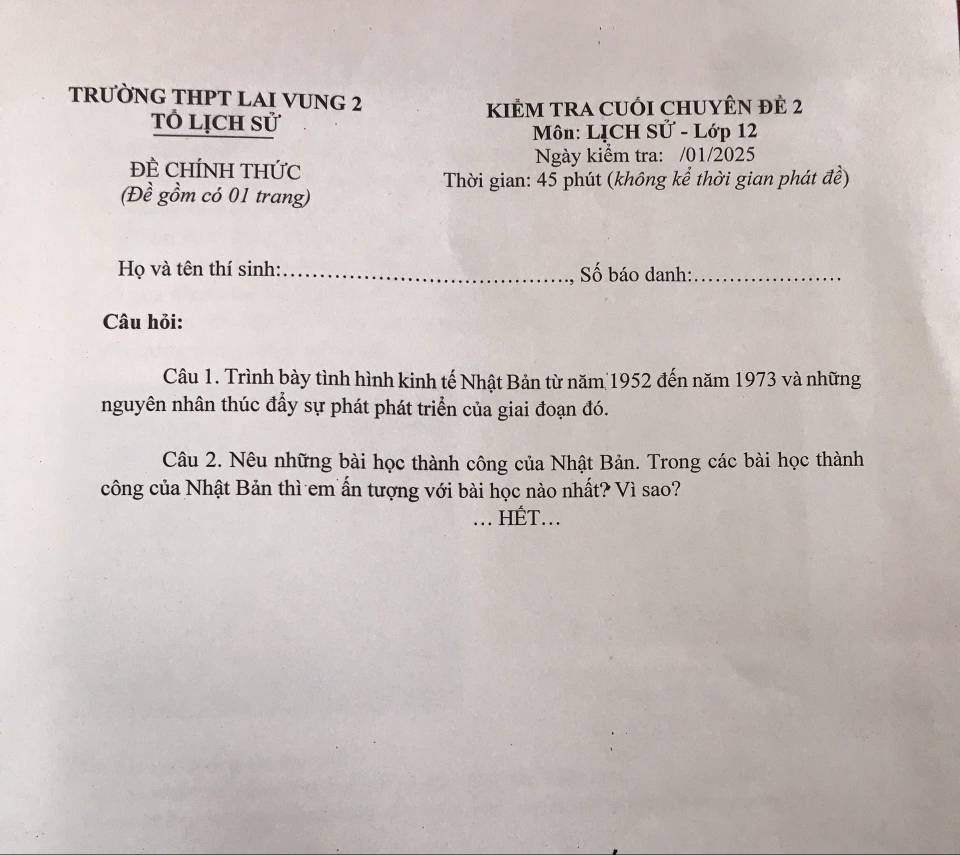 TRƯỜNG THPT LAI VUNG 2 
KIÊM TRA CUỐI CHUYÊN ĐÊ 2
Tỏ lịch sử 
Môn: LỊCH Sử - Lớp 12 
ĐÊ CHÍNH THỨC Ngày kiểm tra: /01/2025 
Thời gian: 45 phút (không kể thời gian phát đề) 
(Đề gồm có 01 trang) 
Họ và tên thí sinh: Số báo danh:_ 
Câu hỏi: 
Câu 1. Trình bày tình hình kinh tế Nhật Bản từ năm 1952 đến năm 1973 và những 
nguyên nhân thúc đẩy sự phát phát triển của giai đoạn đó. 
Câu 2. Nêu những bài học thành công của Nhật Bản. Trong các bài học thành 
công của Nhật Bản thì em ấn tượng với bài học nào nhất? Vì sao? 
_... HÉT...