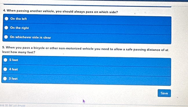 When passing another vehicle, you should always pass on which side?
On the left
On the right
On whichever side is clear
5. When you pass a bicycle or other non-motorized vehicle you need to allow a safe passing distance of at
least how many feet?
5 feet
4 feet
3 feet
Save
ere to let us know