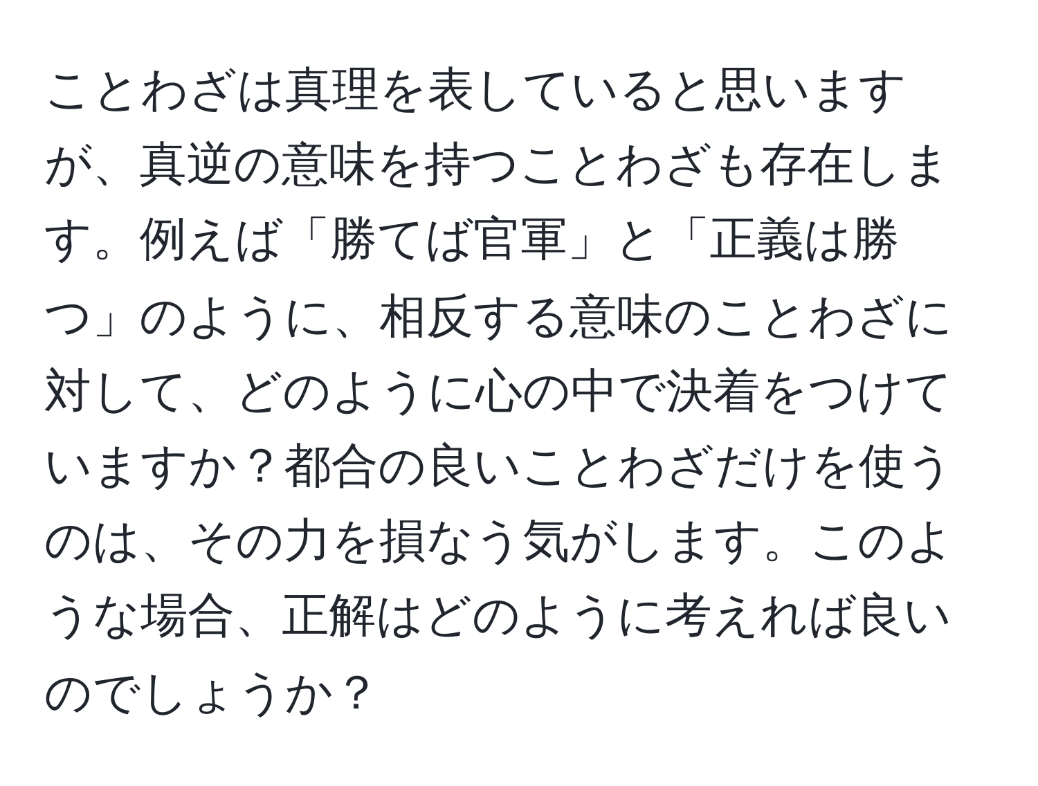 ことわざは真理を表していると思いますが、真逆の意味を持つことわざも存在します。例えば「勝てば官軍」と「正義は勝つ」のように、相反する意味のことわざに対して、どのように心の中で決着をつけていますか？都合の良いことわざだけを使うのは、その力を損なう気がします。このような場合、正解はどのように考えれば良いのでしょうか？