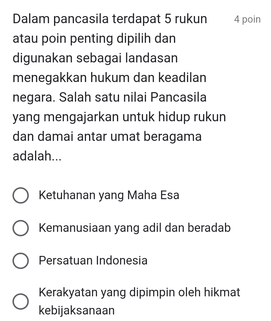 Dalam pancasila terdapat 5 rukun 4 poin
atau poin penting dipilih dan
digunakan sebagai landasan
menegakkan hukum dan keadilan
negara. Salah satu nilai Pancasila
yang mengajarkan untuk hidup rukun
dan damai antar umat beragama
adalah...
Ketuhanan yang Maha Esa
Kemanusiaan yang adil dan beradab
Persatuan Indonesia
Kerakyatan yang dipimpin oleh hikmat
kebijaksanaan