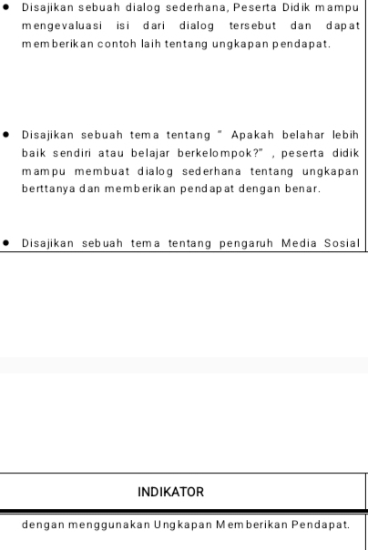 Disajikan sebuah dialog sederhana, Peserta Didik mampu 
mengevaluasi isi dari dialog tersebut dan dapat 
memberikan contoh laih tentang ungkapan pendapat . 
Disajikan sebuah tema tentang” Apakah belahar lebih 
baik sendiri atau belajar berkelompok?”, peserta didik 
mampu membuat dialog sederhana tentang ungkapan 
berttanya dan memberikan pendapat dengan benar. 
Disajikan sebuah tema tentang pengaruh Media Sosial 
INDIKATOR 
dengan menggunakan Ungkapan Memberikan Pendapat.